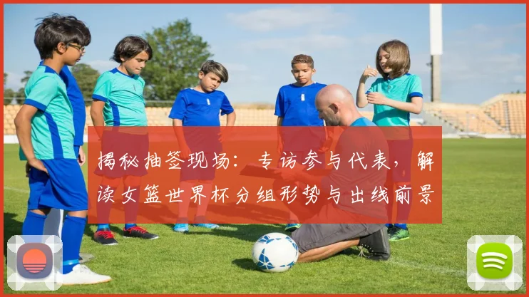 揭秘抽签现场：专访参与代表，解读女篮世界杯分组形势与出线前景
