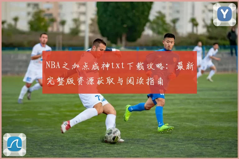 NBA之加点成神txt下载攻略：最新完整版资源获取与阅读指南