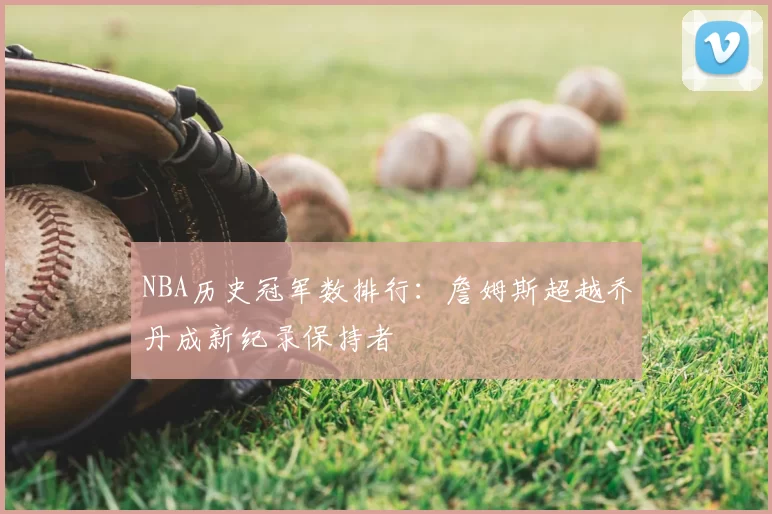 NBA历史冠军数排行:詹姆斯超越乔丹成新纪录保持者