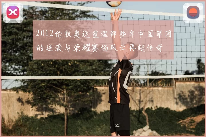 2012伦敦奥运重温那些年中国军团的逆袭与荣耀赛场风云再起传奇