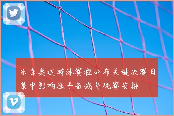 东京奥运游泳赛程公布关键决赛日集中影响选手备战与观赛安排