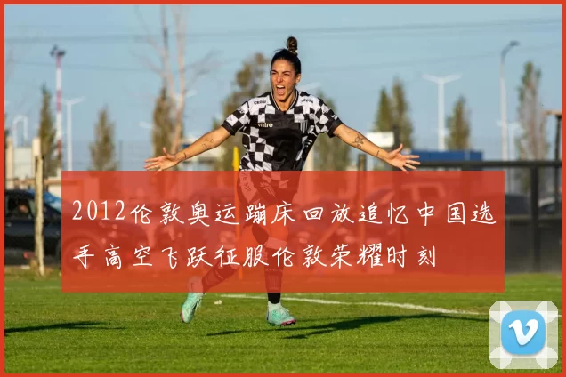 2012伦敦奥运蹦床回放追忆中国选手高空飞跃征服伦敦荣耀时刻