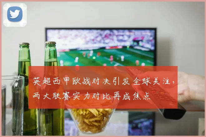 英超西甲欧战对决引发全球关注，两大联赛实力对比再成焦点