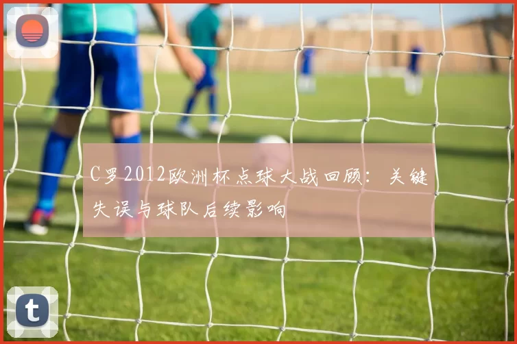 C罗2012欧洲杯点球大战回顾：关键失误与球队后续影响