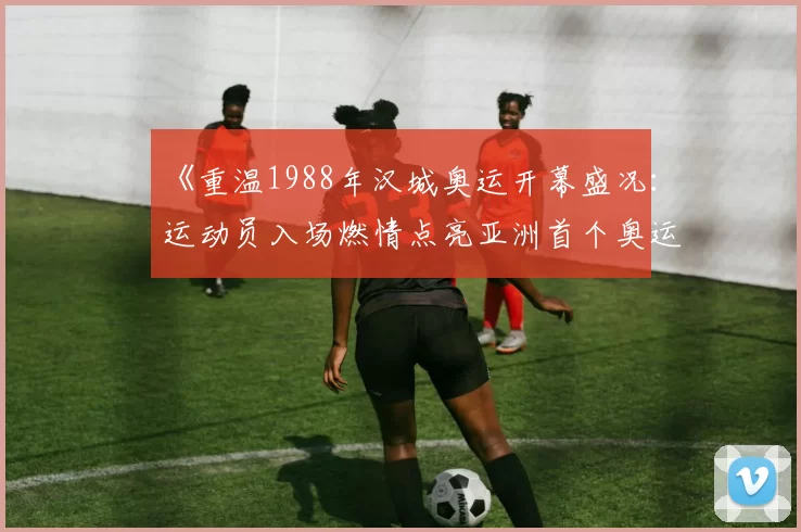 《重温1988年汉城奥运开幕盛况：运动员入场燃情点亮亚洲首个奥运夜》