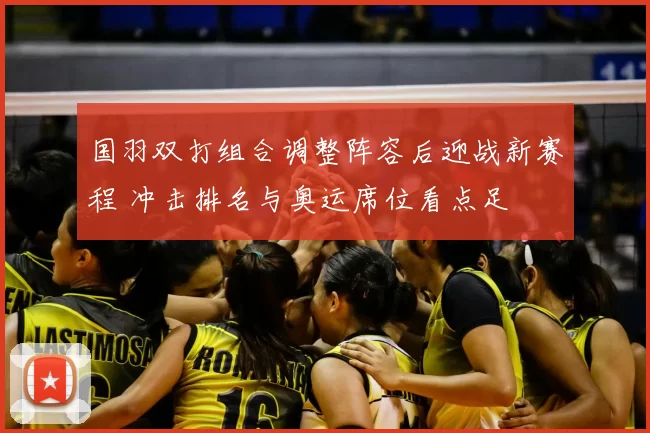 国羽双打组合调整阵容后迎战新赛程 冲击排名与奥运席位看点足