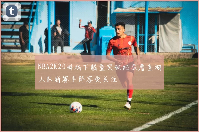 NBA2K20游戏下载量突破纪录詹皇湖人队新赛季阵容受关注