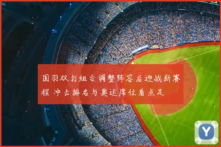 国羽双打组合调整阵容后迎战新赛程 冲击排名与奥运席位看点足