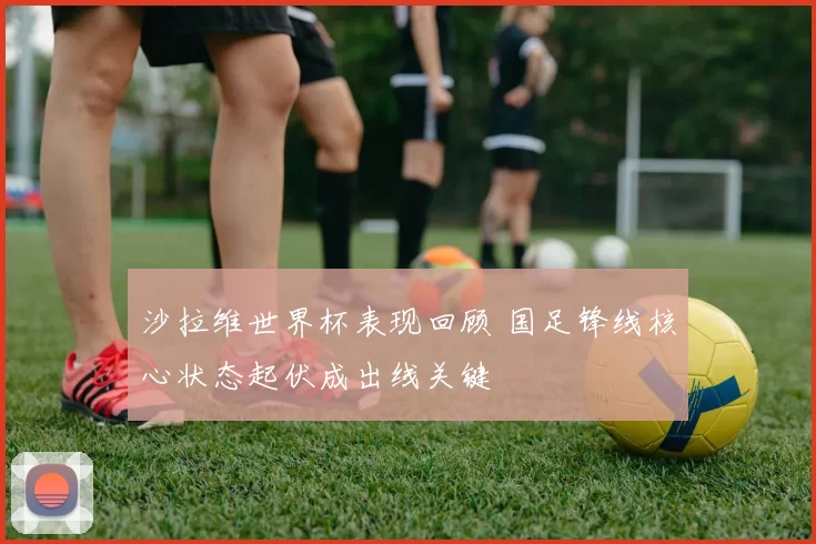 沙拉维世界杯表现回顾 国足锋线核心状态起伏成出线关键