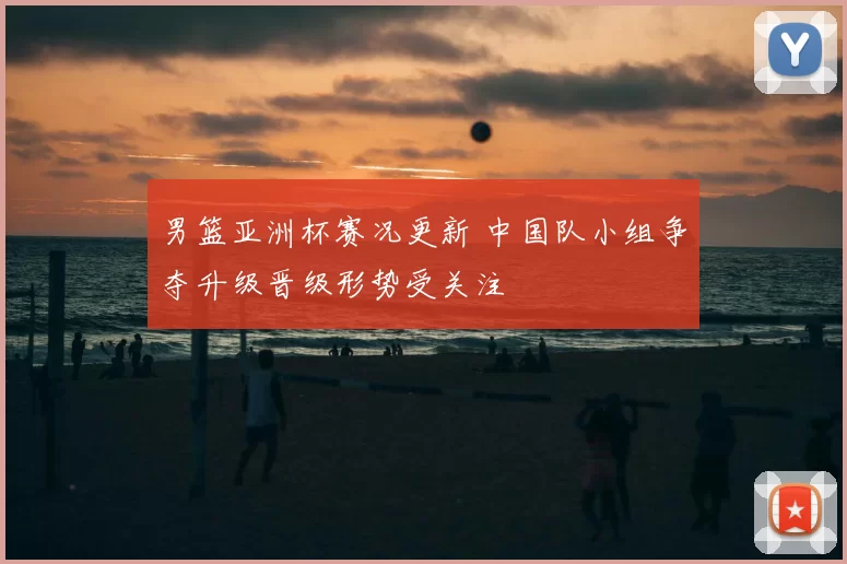 男篮亚洲杯赛况更新 中国队小组争夺升级晋级形势受关注