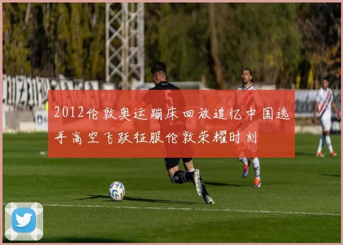 2012伦敦奥运蹦床回放追忆中国选手高空飞跃征服伦敦荣耀时刻