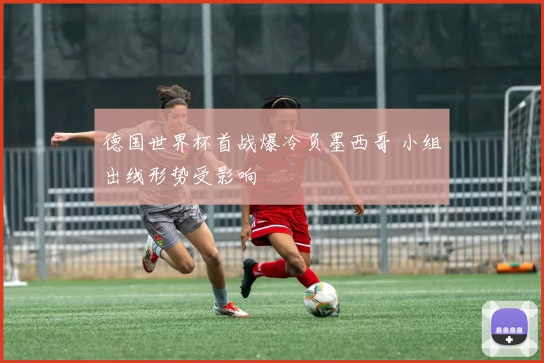 德国世界杯首战爆冷负墨西哥 小组出线形势受影响