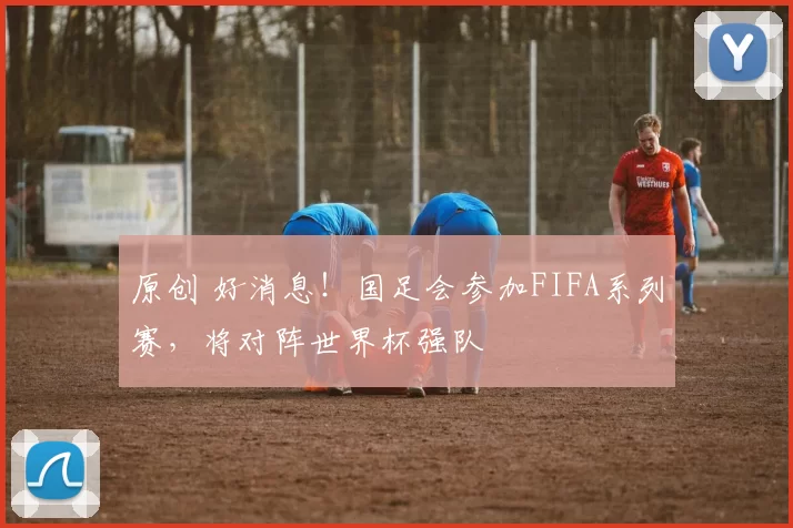 原创 好消息！国足会参加FIFA系列赛，将对阵世界杯强队