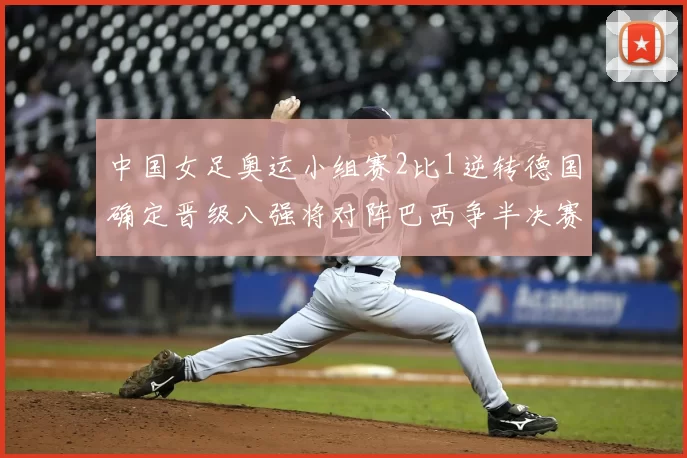 中国女足奥运小组赛2比1逆转德国确定晋级八强将对阵巴西争半决赛资格