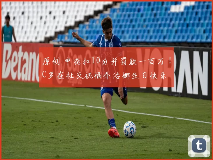 原创 申花扣10分并罚款一百万 ！C罗在社交祝福乔治娜生日快乐