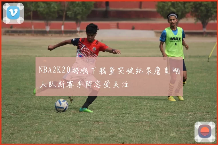 NBA2K20游戏下载量突破纪录詹皇湖人队新赛季阵容受关注
