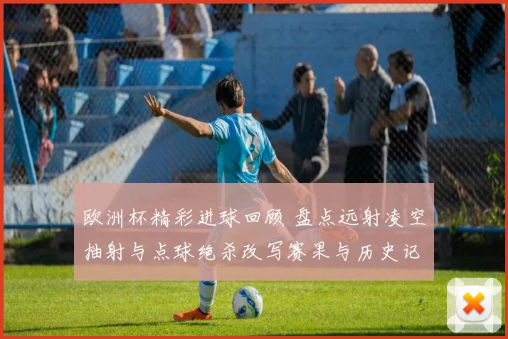 欧洲杯精彩进球回顾 盘点远射凌空抽射与点球绝杀改写赛果与历史记忆