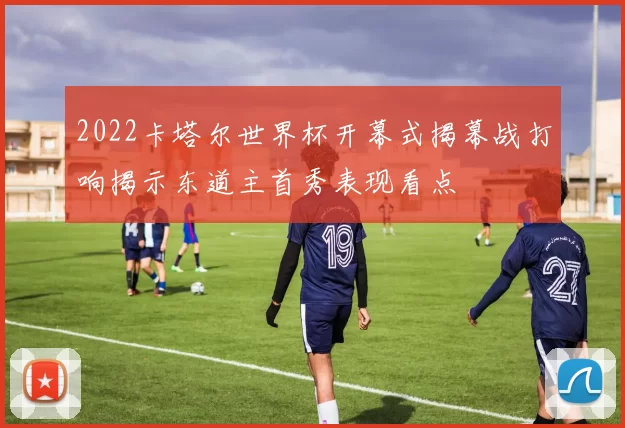 2022卡塔尔世界杯开幕式揭幕战打响揭示东道主首秀表现看点