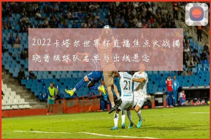 2022卡塔尔世界杯直播焦点大战揭晓晋级球队名单与出线悬念