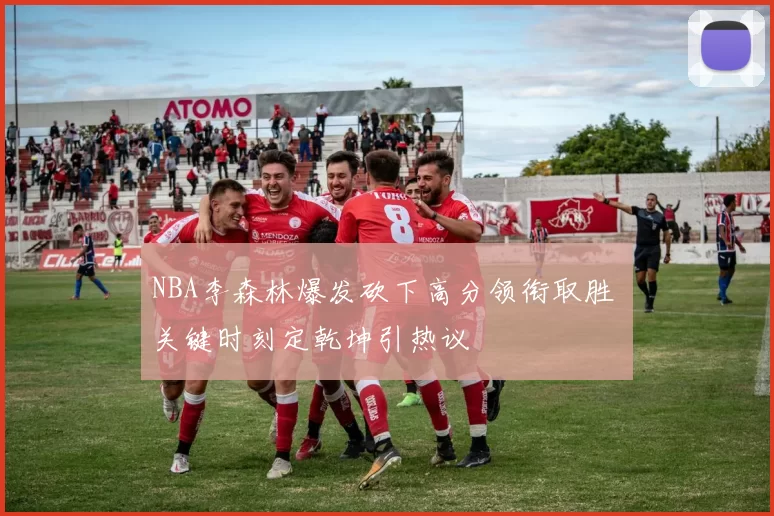 NBA李森林爆发砍下高分领衔取胜 关键时刻定乾坤引热议