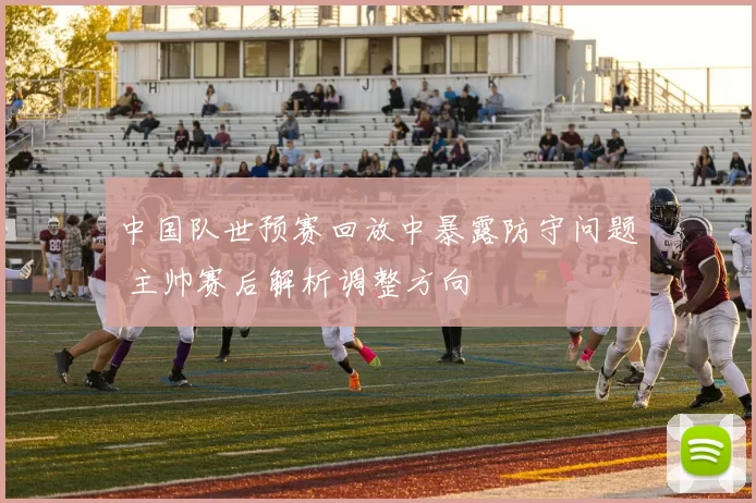 中国队世预赛回放中暴露防守问题 主帅赛后解析调整方向