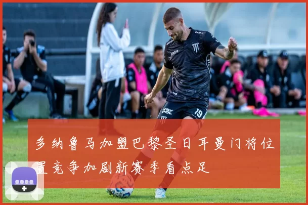 多纳鲁马加盟巴黎圣日耳曼门将位置竞争加剧新赛季看点足