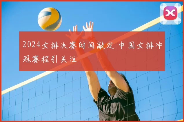 2024女排决赛时间敲定 中国女排冲冠赛程引关注