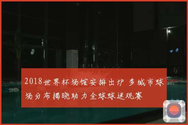 2018世界杯场馆安排出炉 多城市球场分布揭晓助力全球球迷观赛