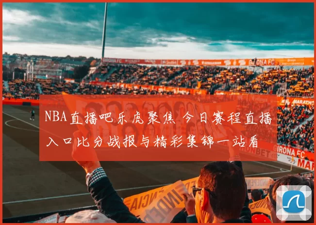 NBA直播吧乐虎聚焦 今日赛程直播入口比分战报与精彩集锦一站看
