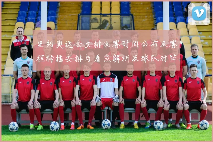 里约奥运会女排决赛时间公布及赛程转播安排与看点解析及球队对阵信息