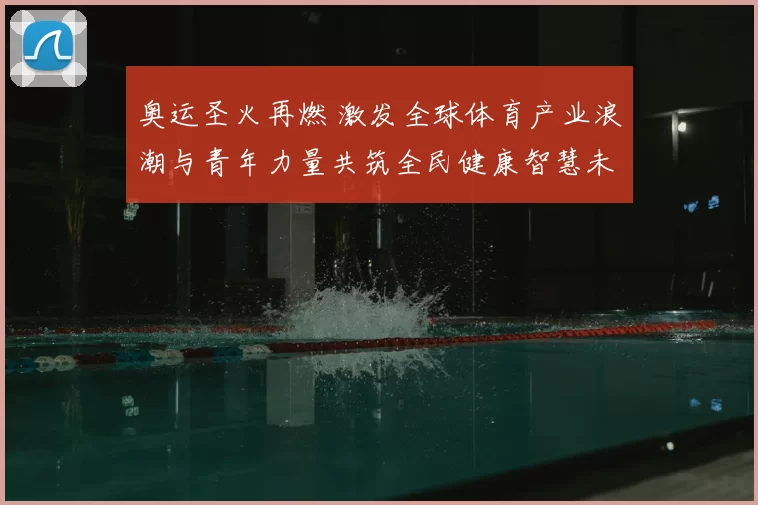 奥运圣火再燃 激发全球体育产业浪潮与青年力量共筑全民健康智慧未来