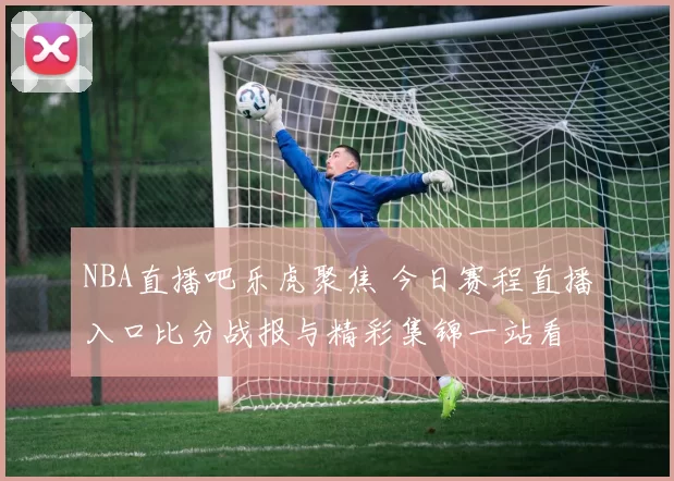 NBA直播吧乐虎聚焦 今日赛程直播入口比分战报与精彩集锦一站看