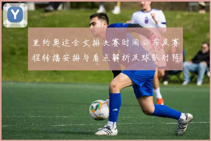 里约奥运会女排决赛时间公布及赛程转播安排与看点解析及球队对阵信息