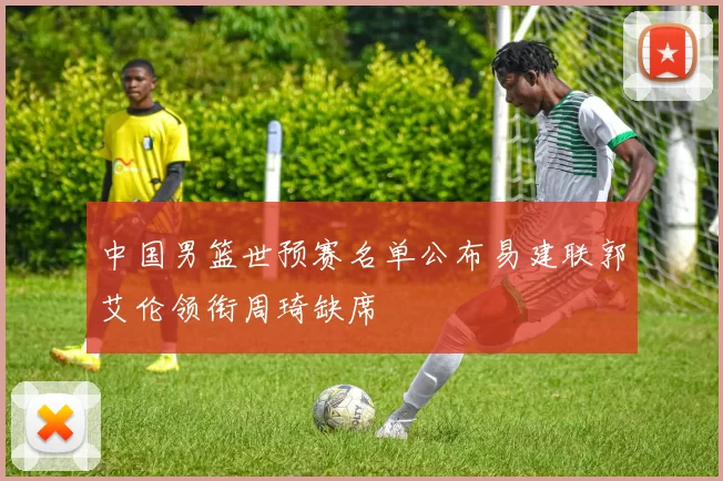 中国男篮世预赛名单公布易建联郭艾伦领衔周琦缺席