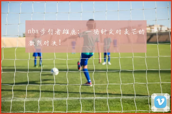 nba步行者雄鹿:一场针尖对麦芒的激烈对决!