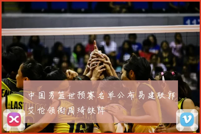 中国男篮世预赛名单公布易建联郭艾伦领衔周琦缺阵