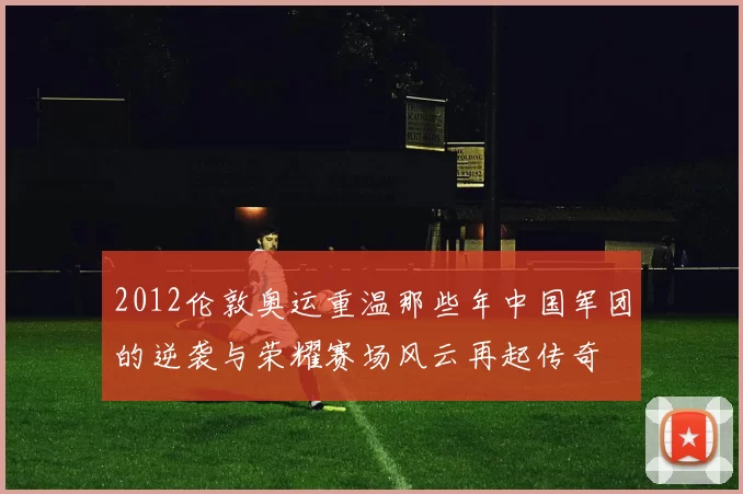 2012伦敦奥运重温那些年中国军团的逆袭与荣耀赛场风云再起传奇