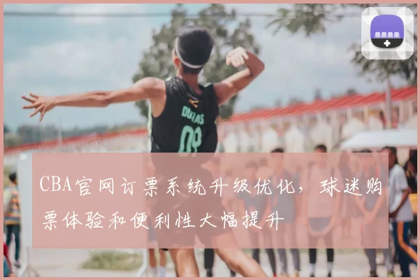 CBA官网订票系统升级优化,球迷购票体验和便利性大幅提升