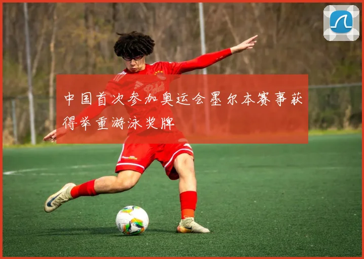 中国首次参加奥运会墨尔本赛事获得举重游泳奖牌