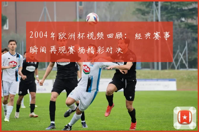 2004年欧洲杯视频回顾：经典赛事瞬间再现赛场精彩对决
