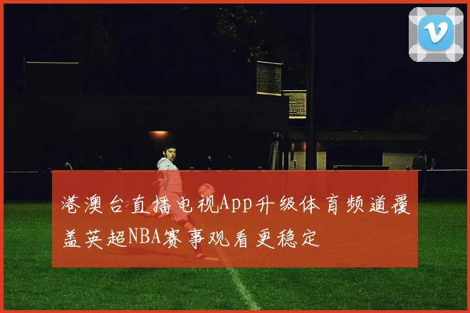 港澳台直播电视App升级体育频道覆盖英超NBA赛事观看更稳定